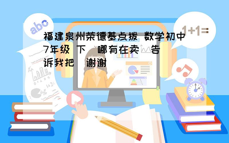 福建泉州荣德基点拨 数学初中7年级 下  哪有在卖  告诉我把  谢谢