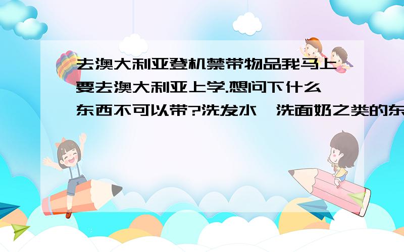 去澳大利亚登机禁带物品我马上要去澳大利亚上学.想问下什么东西不可以带?洗发水,洗面奶之类的东西可以带么?