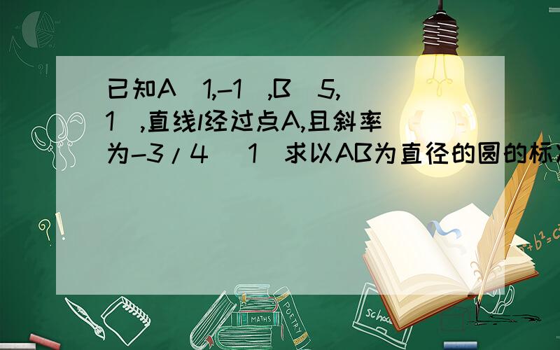 已知A(1,-1),B(5,1),直线l经过点A,且斜率为-3/4 (1)求以AB为直径的圆的标准方程,并将它化成圆的一般方程 （2）求以B为圆心.并且与直线L相切的圆的标准方程