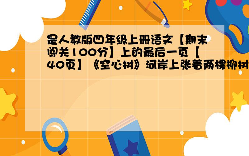 是人教版四年级上册语文【期末闯关100分】上的最后一页【40页】《空心树》河岸上张着两棵柳树.老柳树谦逊地低着头,舒展着自己的枝叶.可年轻的柳树却认为,自己张得匀称,又好看,老是仰