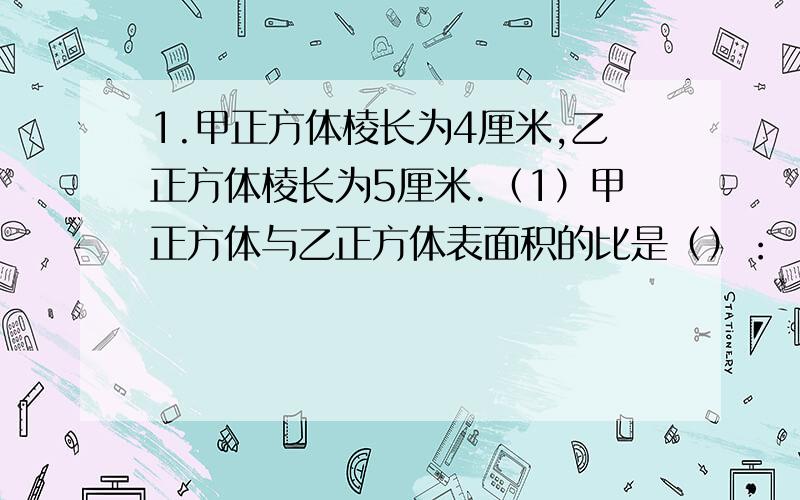 1.甲正方体棱长为4厘米,乙正方体棱长为5厘米.（1）甲正方体与乙正方体表面积的比是（）：（）,比值为（）2.明明和乐乐同时走一段路程,明明行走的时间比乐乐多10/1,写出明明和乐乐所用的