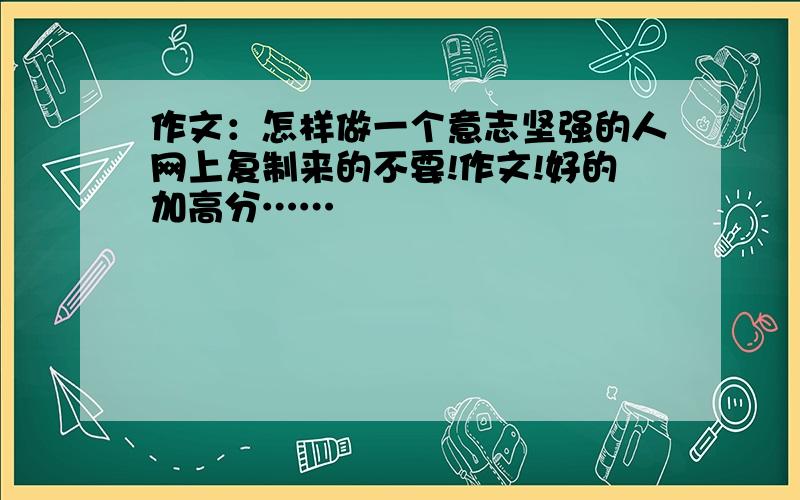 作文：怎样做一个意志坚强的人网上复制来的不要!作文!好的加高分……