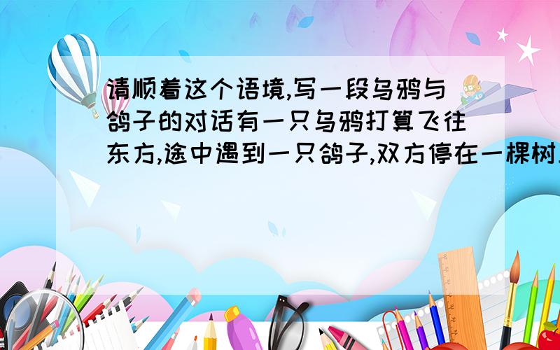 请顺着这个语境,写一段乌鸦与鸽子的对话有一只乌鸦打算飞往东方,途中遇到一只鸽子,双方停在一棵树上休息,鸽子看见乌鸦飞得狠辛苦,关心地问：「你要飞到哪里去?」乌鸦愤愤不平说：「