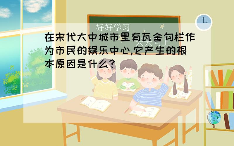 在宋代大中城市里有瓦舍勾栏作为市民的娱乐中心,它产生的根本原因是什么?