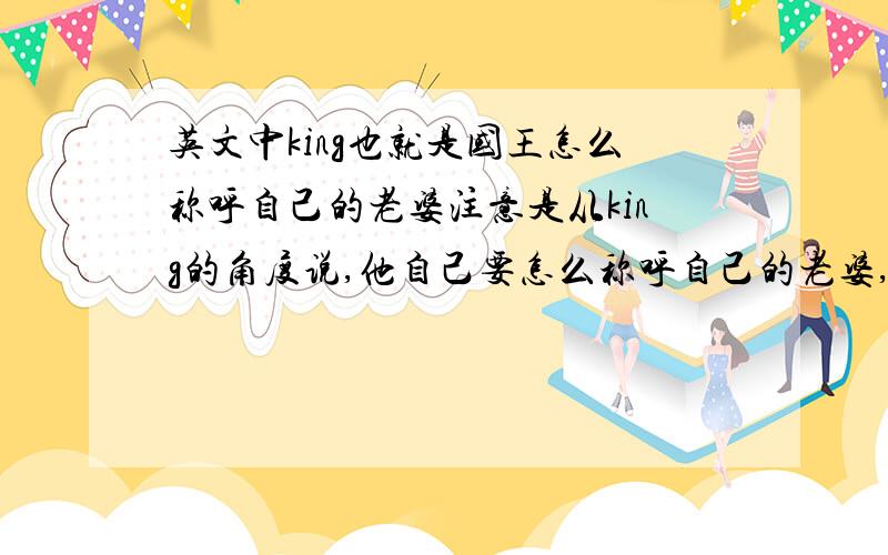 英文中king也就是国王怎么称呼自己的老婆注意是从king的角度说,他自己要怎么称呼自己的老婆,比如王后,还有怎么称呼自己的兄弟不是啦 不是问殿下的翻译 是国王口中怎么叫自己的老婆 自