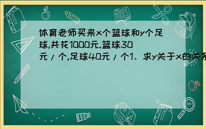 体育老师买来x个篮球和y个足球,共花1000元.篮球30元/个,足球40元/个1、求y关于x的关系式2、若足球比篮球多,但不到2倍,两种球各几个恶