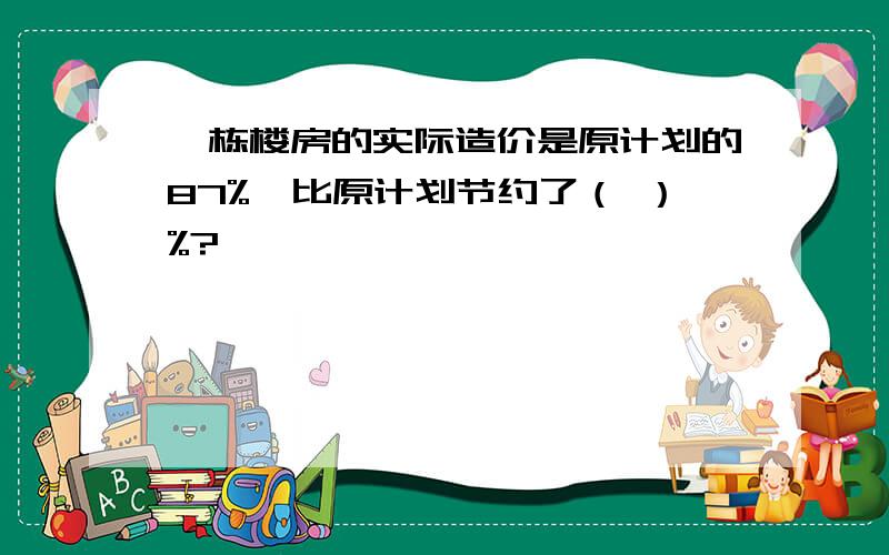 一栋楼房的实际造价是原计划的87%,比原计划节约了（ ）%?