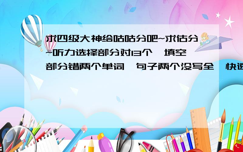 求四级大神给咕咕分吧~求估分~听力选择部分对13个,填空部分错两个单词,句子两个没写全,快速阅读选择部分错一个,句子部分错一个.完形错8个,仔细阅读错5个,作文95左右,翻译全对.选词填空