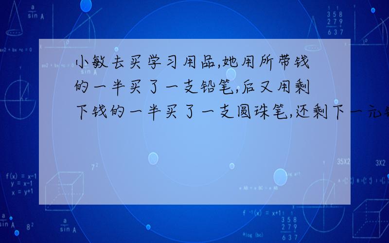 小敏去买学习用品,她用所带钱的一半买了一支铅笔,后又用剩下钱的一半买了一支圆珠笔,还剩下一元钱,小敏共带多少钱