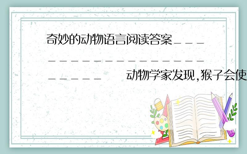 奇妙的动物语言阅读答案______________________　　动物学家发现,猴子会使用不同的声音来报告各种各样的敌人的来临.如遇见豹子,它们会发出狗叫一样的“汪汪”声；瞧见秃鹫,则发出一种低沉