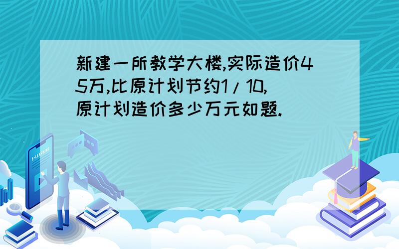 新建一所教学大楼,实际造价45万,比原计划节约1/10,原计划造价多少万元如题.