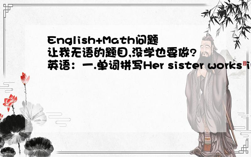 English+Math问题让我无语的题目,没学也要做?英语：一.单词拼写Her sister works in s shop .She is a shop a____(职业）His mother works in a bank .She is a bank c____（职业）二.单项选择My sister works _____a hospital______