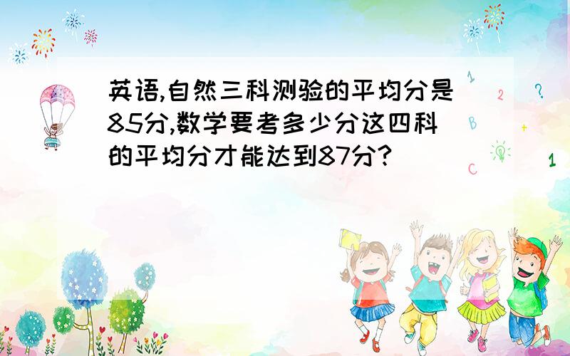 英语,自然三科测验的平均分是85分,数学要考多少分这四科的平均分才能达到87分?