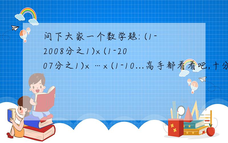 问下大家一个数学题: (1-2008分之1)×(1-2007分之1)×…×(1-10...高手都看看吧,十分谢谢大伙2I