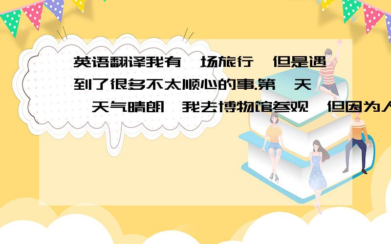 英语翻译我有一场旅行,但是遇到了很多不太顺心的事.第一天,天气晴朗,我去博物馆参观,但因为人太多而差点迷路.这太糟糕了!第二天,我去打网球,天气很好,空气干净,到了那里,我发现我没带