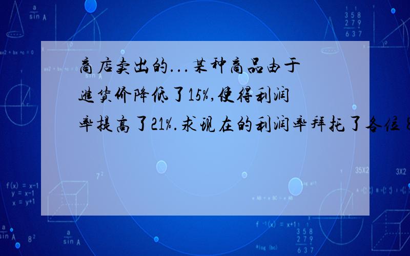 商店卖出的...某种商品由于进货价降低了15%,使得利润率提高了21%.求现在的利润率拜托了各位 8.某种商品由于进货价降低了15％,使得利润率提高了21％.求现在的利润率