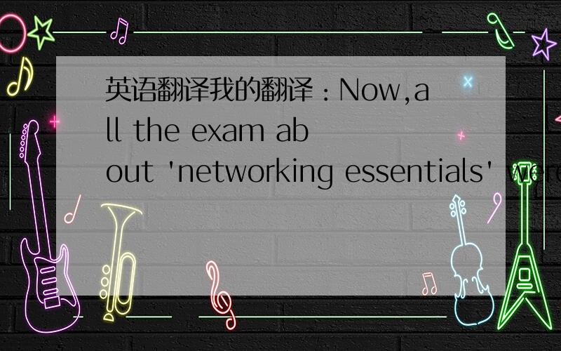 英语翻译我的翻译：Now,all the exam about 'networking essentials' were completed,after my calculator,my final score is 50.91%. I think this is a quit danger score because the minimum request of this subject is 50% and I don't know