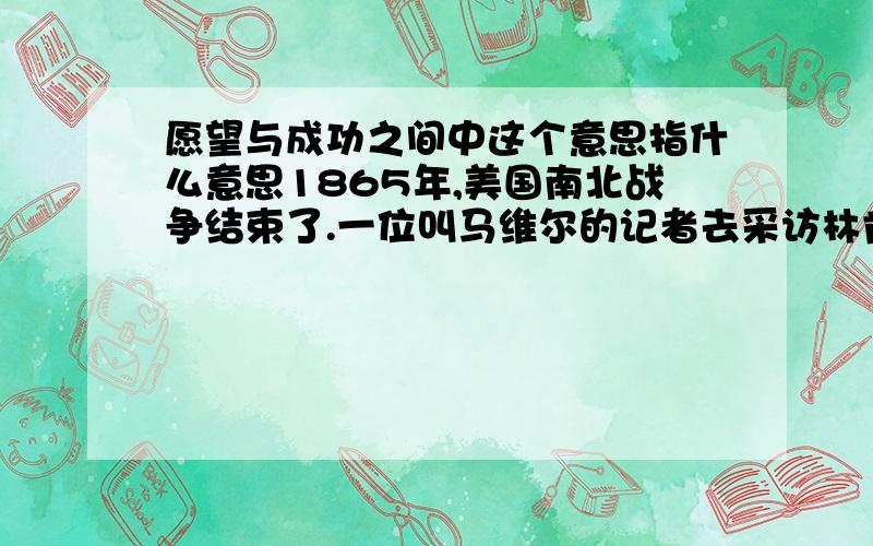 愿望与成功之间中这个意思指什么意思1865年,美国南北战争结束了.一位叫马维尔的记者去采访林肯,他们有这么段对话.  马维尔：据我所知,上两届总统都曾想过废除黑奴制,《解放黑奴宣言》