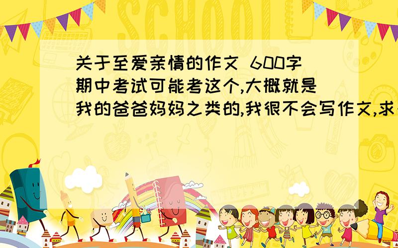 关于至爱亲情的作文 600字期中考试可能考这个,大概就是我的爸爸妈妈之类的,我很不会写作文,求一篇这样的作文.不要复制粘贴!求自己写的,如果好在加分.请在3天之内写完 不然就考完了~