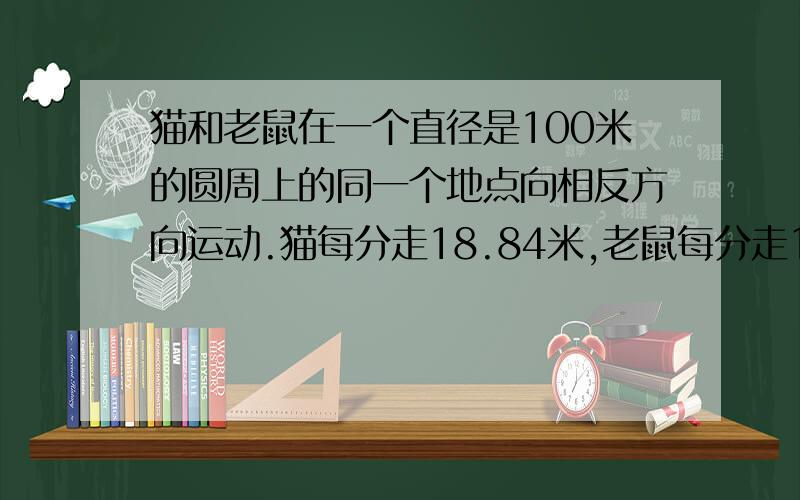 猫和老鼠在一个直径是100米的圆周上的同一个地点向相反方向运动.猫每分走18.84米,老鼠每分走12.56米,经多长时间,猫和老鼠再次相遇?急