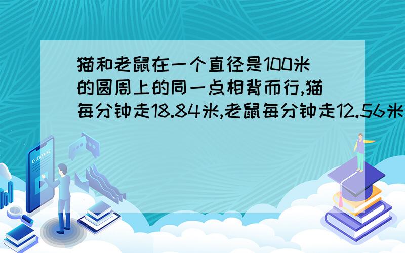 猫和老鼠在一个直径是100米的圆周上的同一点相背而行,猫每分钟走18.84米,老鼠每分钟走12.56米当猫和老鼠相遇是猫比老鼠多走多少米?