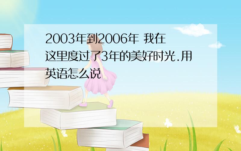 2003年到2006年 我在这里度过了3年的美好时光.用英语怎么说