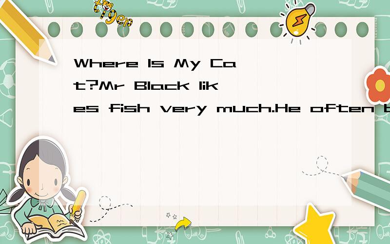 Where Is My Cat?Mr Black likes fish very much.He often buys some fish in the shop and takes them home for supper.His wife,Mrs Black often asks her friends to their home to have lunch and eat fish.One day,when Mr Black comes home in the evening,he can