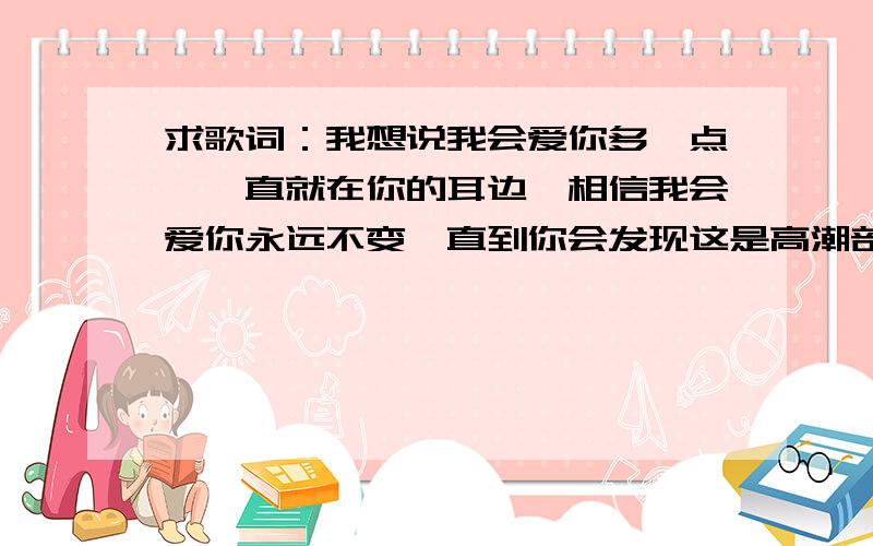 求歌词：我想说我会爱你多一点,一直就在你的耳边,相信我会爱你永远不变,直到你会发现这是高潮部分,很好听