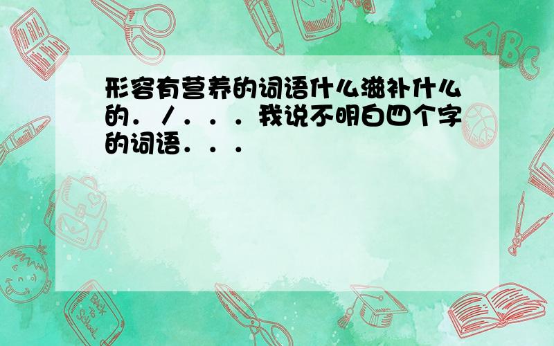 形容有营养的词语什么滋补什么的．／．．．我说不明白四个字的词语．．．