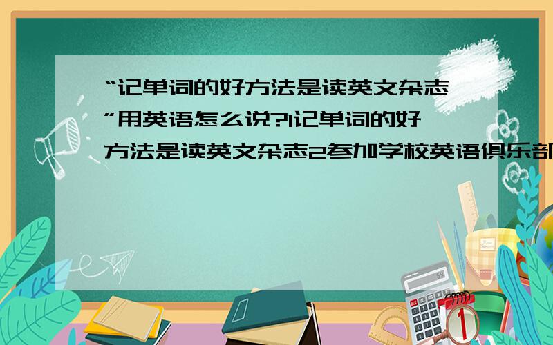 “记单词的好方法是读英文杂志”用英语怎么说?1记单词的好方法是读英文杂志2参加学校英语俱乐部是提高口语的方法用英语怎么说?