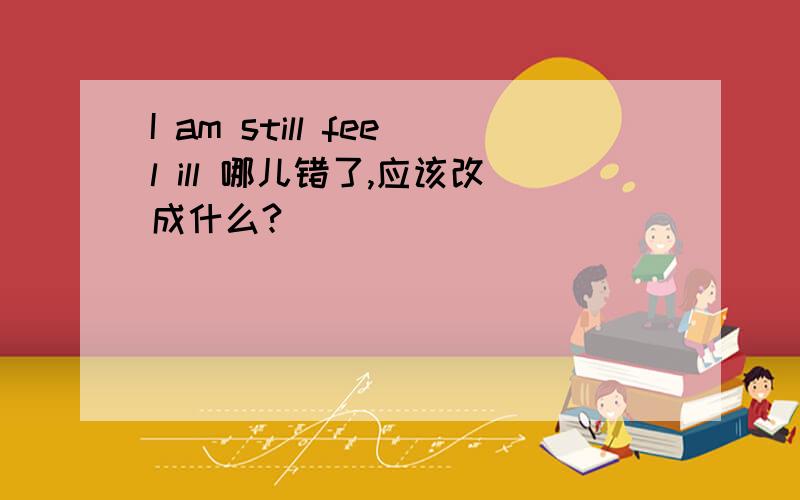 I am still feel ill 哪儿错了,应该改成什么?