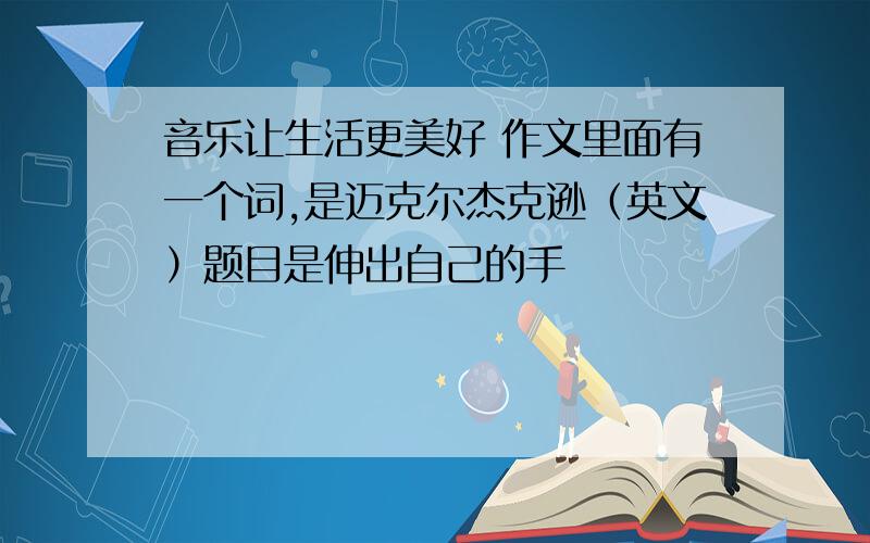 音乐让生活更美好 作文里面有一个词,是迈克尔杰克逊（英文）题目是伸出自己的手