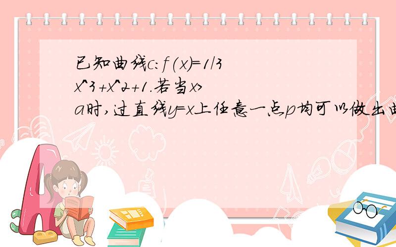 已知曲线c：f(x)=1/3x^3+x^2+1.若当x>a时,过直线y=x上任意一点p均可以做出曲线c的三条切线,则实数a的最小值是多少