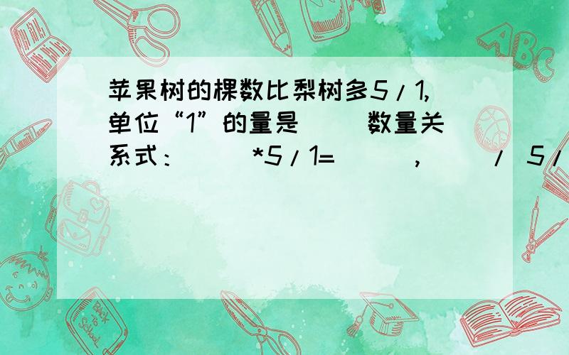 苹果树的棵数比梨树多5/1,单位“1”的量是（ ）数量关系式：（ ）*5/1=（ ） ,（ ）/ 5/1 =（ ）