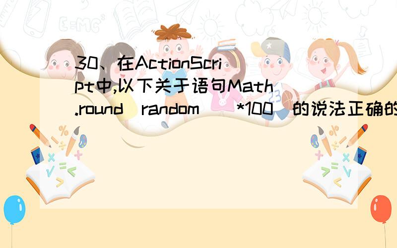 30、在ActionScript中,以下关于语句Math.round（random()*100）的说法正确的是（d）.（选择一项） a) 获a)获取一个0~100的随机数b)获取一个0~100的随机整数c)获取一个随机整数,并且是100的倍数d)获取