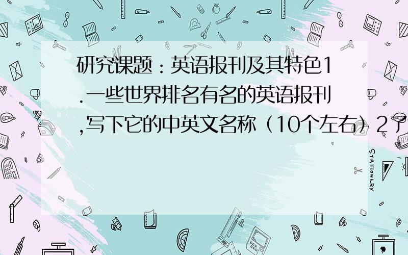 研究课题：英语报刊及其特色1.一些世界排名有名的英语报刊,写下它的中英文名称（10个左右）2了解英语报刊及其特色的原因,有力条件,目的等（最好和第一点挂钩）