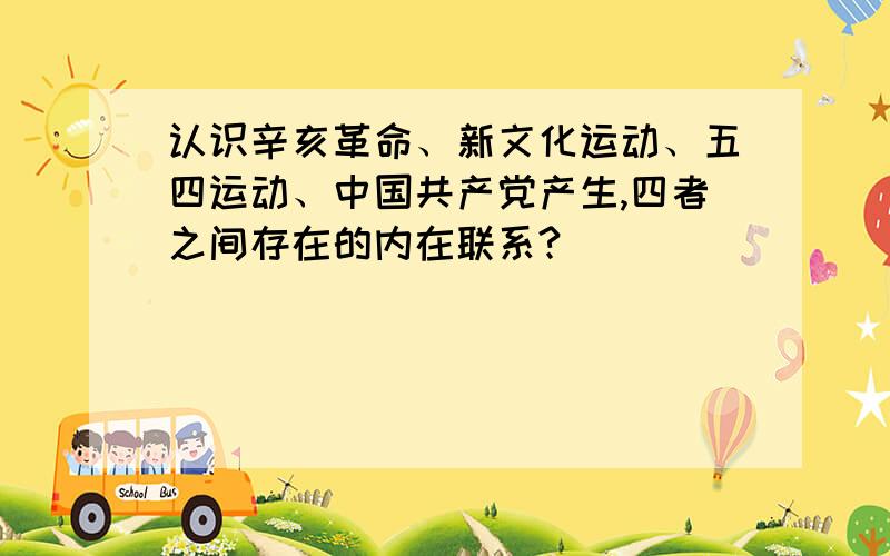 认识辛亥革命、新文化运动、五四运动、中国共产党产生,四者之间存在的内在联系?