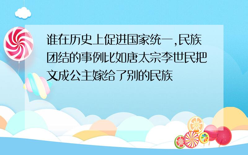 谁在历史上促进国家统一,民族团结的事例比如唐太宗李世民把文成公主嫁给了别的民族