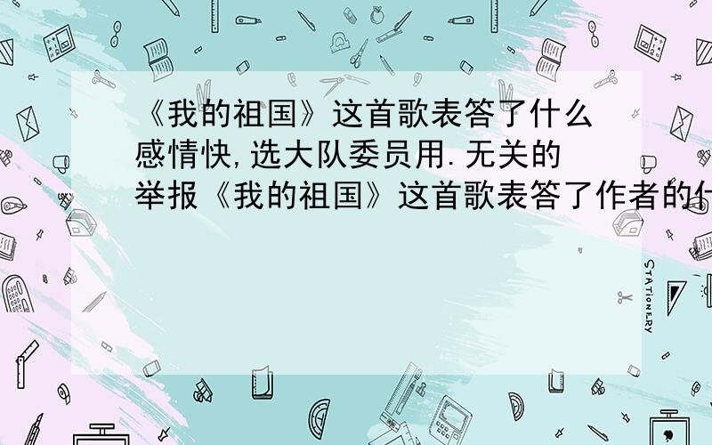 《我的祖国》这首歌表答了什么感情快,选大队委员用.无关的举报《我的祖国》这首歌表答了作者的什么感情