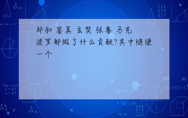 郑和 鉴真 玄奘 张骞 马克波罗都做了什么贡献?其中随便一个