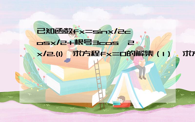 已知函数fx=sinx/2cosx/2+根号3cos^2x/2.(1)、求方程fx=0的解集（1）、求方程f(x)=0的解集（2）、如果三角形ABC的三边a,b,c满足b^2=ac,且边b所对的角为x,求角x的取值范围及此时函数f（x）的值域.