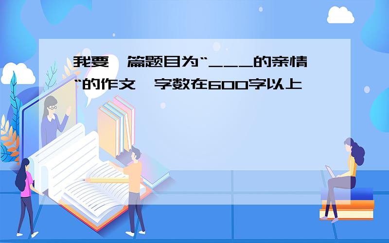 我要一篇题目为“___的亲情“的作文,字数在600字以上