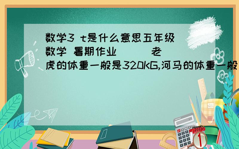 数学3 t是什么意思五年级 数学 暑期作业      老虎的体重一般是320KG,河马的体重一般是3t,老虎的体重是河马的    几分之几?   河马的体重是老虎的几倍?               顺便问问3t  t是什么意思?