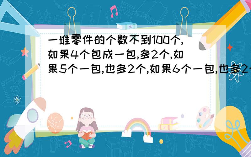 一堆零件的个数不到100个,如果4个包成一包,多2个,如果5个一包,也多2个,如果6个一包,也多2个.这堆零件有多少个?