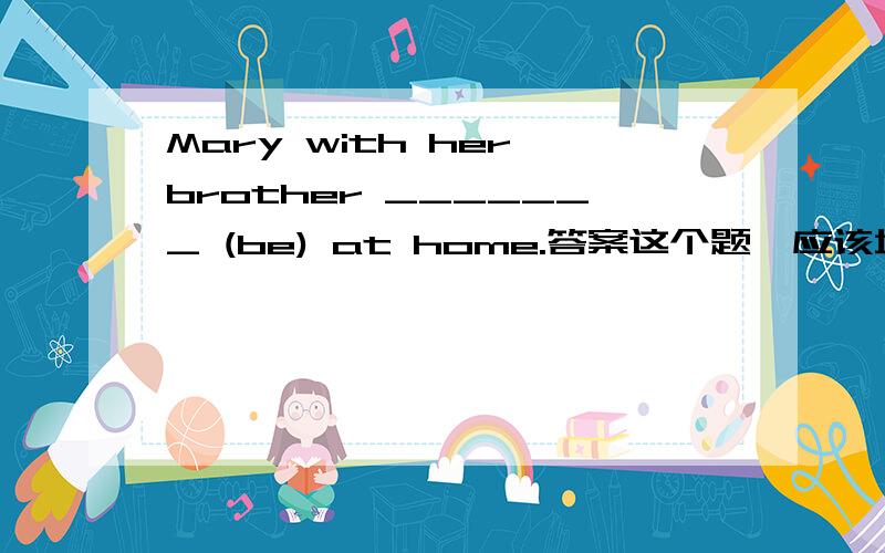 Mary with her brother _______ (be) at home.答案这个题,应该填is还是are啊?