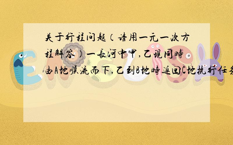 关于行程问题（请用一元一次方程解答）一长河中甲,乙现同时由A地顺流而下,乙到B地时返回C地执行任务,甲继续航行,乙知甲乙在静水中速度都为7.5km/时,水流速度2.5km/时,A、C间为10km,如果乙由