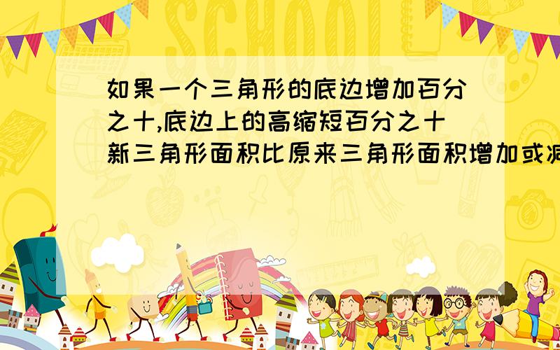 如果一个三角形的底边增加百分之十,底边上的高缩短百分之十新三角形面积比原来三角形面积增加或减少了百分之几还有一题 一木箱苹果，苹果重量占总量的百分之九十二，当卖掉苹果44千