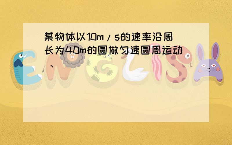 某物体以10m/s的速率沿周长为40m的圆做匀速圆周运动 、