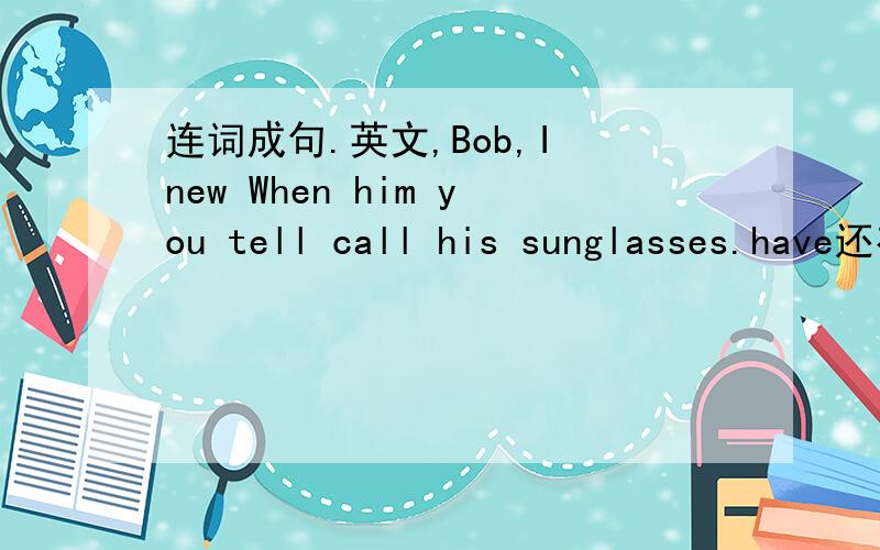 连词成句.英文,Bob,I new When him you tell call his sunglasses.have还有一句,:lost because to cell your I mine.need use phone I