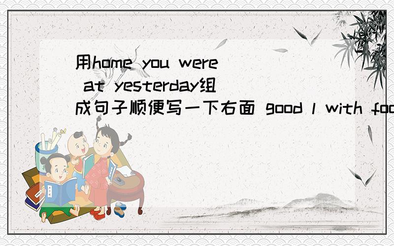 用home you were at yesterday组成句子顺便写一下右面 good l with food friends ate my也是组成句子